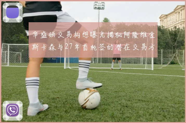 华盛顿交易构想曝光揭秘阿隆维金斯卡森与27年首轮签的潜在交易方案