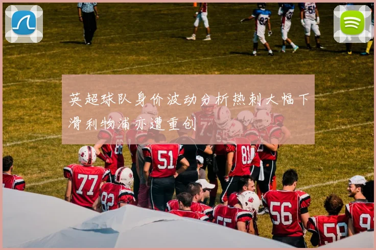 英超球队身价波动分析热刺大幅下滑利物浦亦遭重创