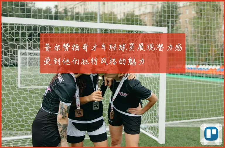 普尔赞扬奇才年轻球员展现潜力感受到他们独特风格的魅力
