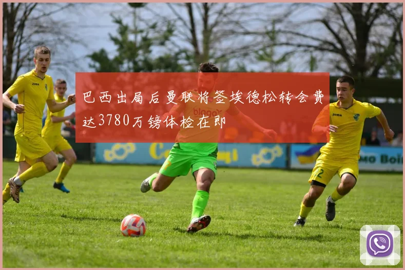 巴西出局后曼联将签埃德松转会费达3780万镑体检在即