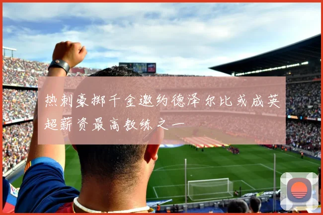 热刺豪掷千金邀约德泽尔比或成英超薪资最高教练之一
