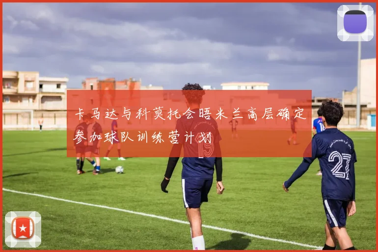 卡马达与科莫托会晤米兰高层确定参加球队训练营计划