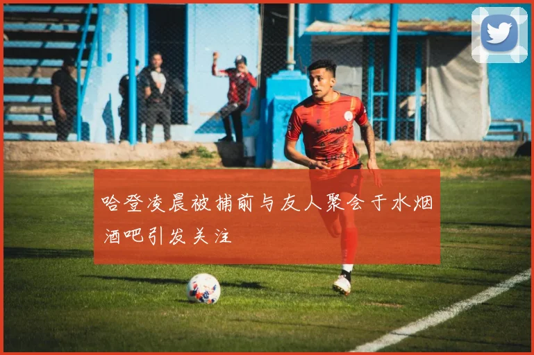 哈登凌晨被捕前与友人聚会于水烟酒吧引发关注
