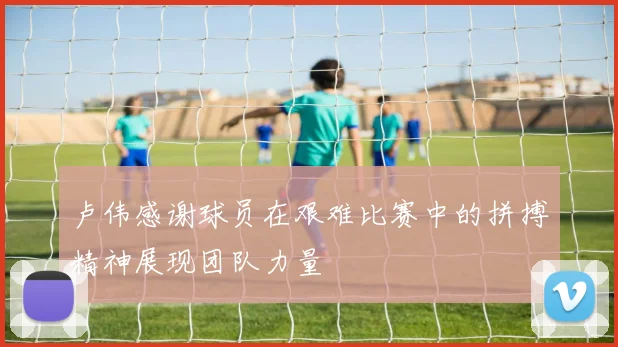 卢伟感谢球员在艰难比赛中的拼搏精神展现团队力量