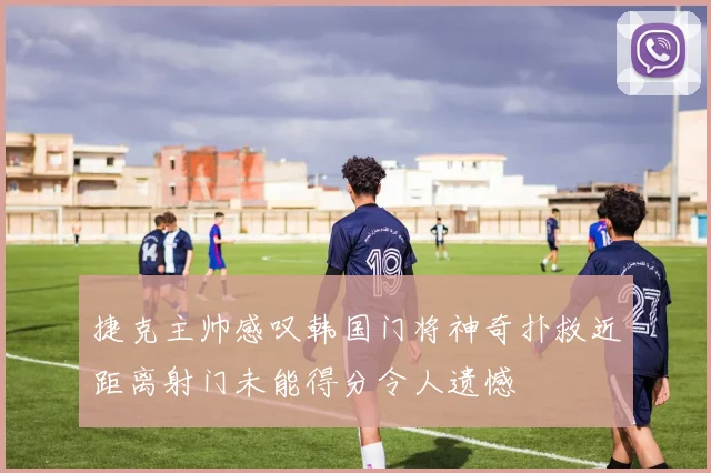 捷克主帅感叹韩国门将神奇扑救近距离射门未能得分令人遗憾
