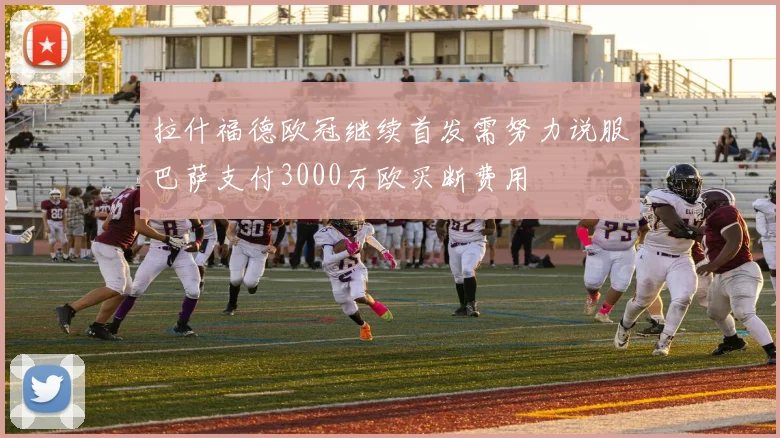 拉什福德欧冠继续首发需努力说服巴萨支付3000万欧买断费用