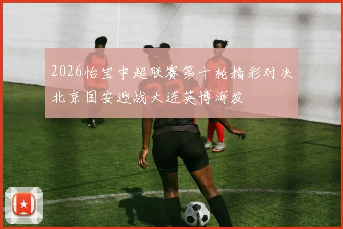 2026怡宝中超联赛第十轮精彩对决北京国安迎战大连英博海发