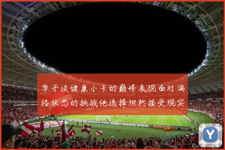 华子谈健康小卡的巅峰表现面对满格状态的挑战他选择坦然接受现实