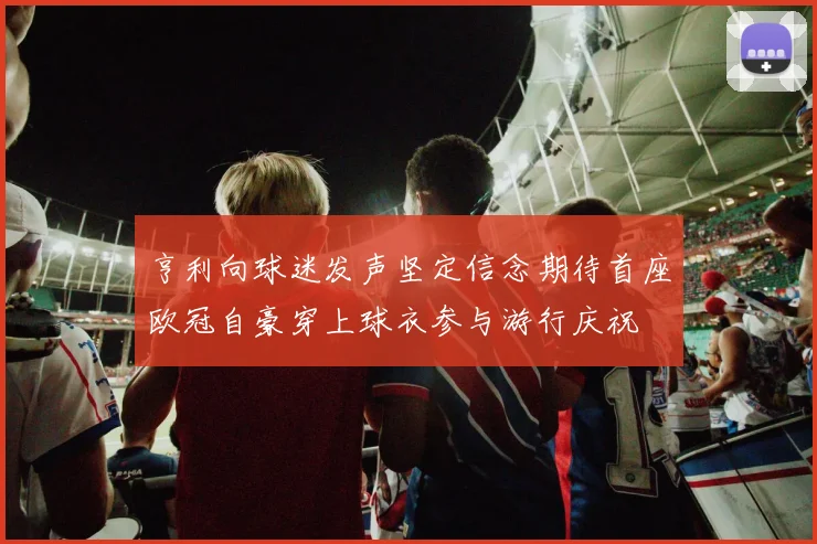 亨利向球迷发声坚定信念期待首座欧冠自豪穿上球衣参与游行庆祝