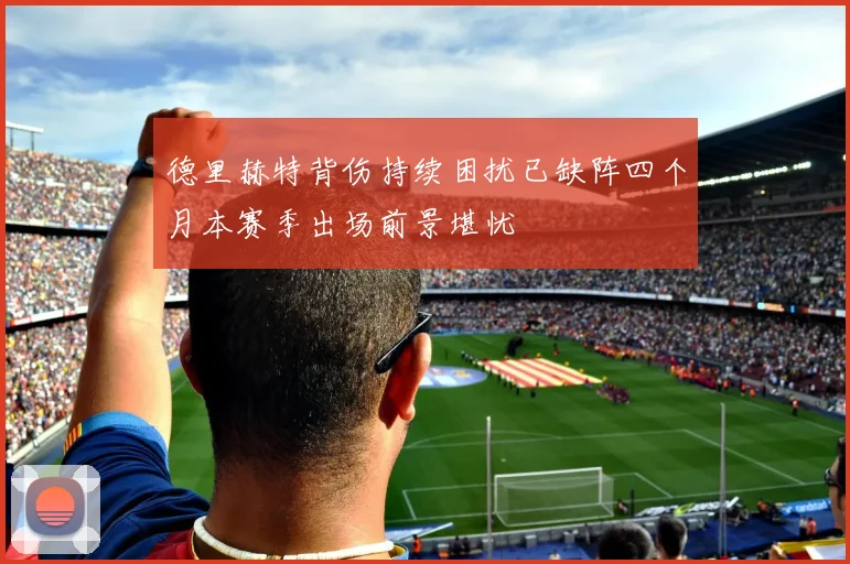德里赫特背伤持续困扰已缺阵四个月本赛季出场前景堪忧