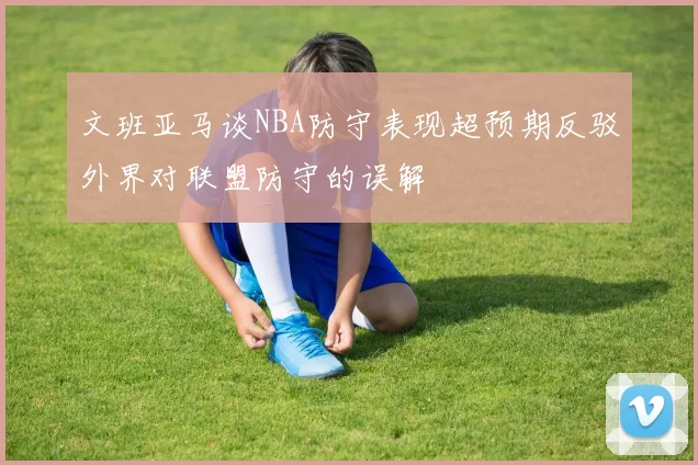 文班亚马谈NBA防守表现超预期反驳外界对联盟防守的误解