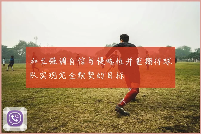加兰强调自信与侵略性并重期待球队实现完全默契的目标