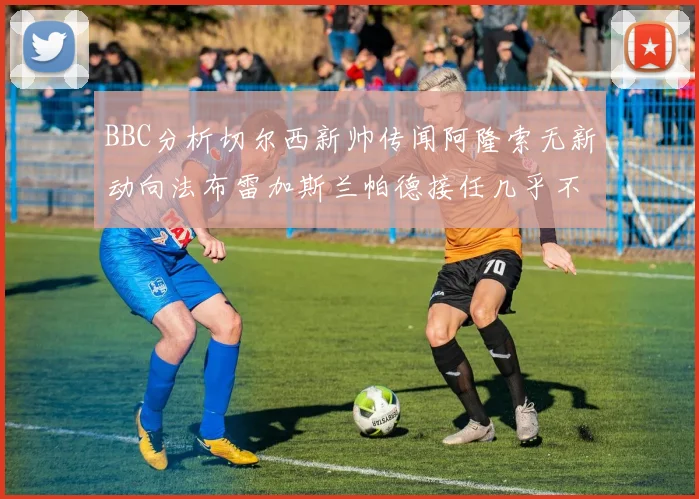 BBC分析切尔西新帅传闻阿隆索无新动向法布雷加斯兰帕德接任几乎不可能