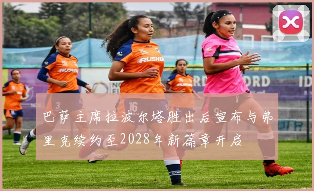 巴萨主席拉波尔塔胜出后宣布与弗里克续约至2028年新篇章开启
