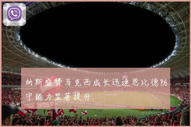 纳斯盛赞马克西成长迅速恩比德防守能力显著提升