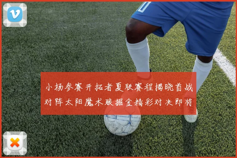 小杨参赛开拓者夏联赛程揭晓首战对阵太阳魔术狼掘金精彩对决即将开启