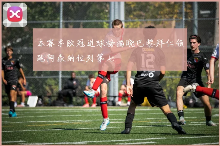 本赛季欧冠进球榜揭晓巴黎拜仁领跑阿森纳位列第七
