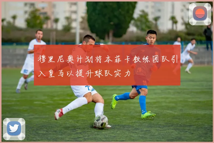 穆里尼奥计划将本菲卡教练团队引入皇马以提升球队实力